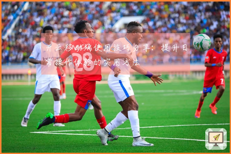 开云移动端使用技巧分享：提升日常操作体验的实用方法